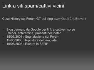 Link a siti spam/cattivi vicini Case History sul Forum GT del blog  www.QuelliCheBravo.it    Blog bannato da Google per link a cattive risorse  (alcool, anfetamine) presenti nel footer 15/05/2008 : Segnalazione sul Forum 15/05/2008 : Ripulitura del template 16/05/2008 : Rientro in SERP 
