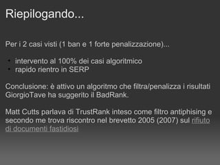 Riepilogando... Per i 2 casi visti (1 ban e 1 forte penalizzazione)... intervento al 100% dei casi algoritmico rapido rientro in SERP Conclusione: è attivo un algoritmo che filtra/penalizza i risultati  GiorgioTave ha suggerito il BadRank.  Matt Cutts parlava di TrustRank inteso come filtro antiphising e secondo me trova riscontro nel brevetto 2005 (2007) sul  rifiuto di documenti fastidiosi 