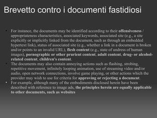Brevetto contro i documenti fastidiosi For instance, the documents may be identified according to their  offensiveness  / appropriateness characteristics, associated keywords, associated site (e.g., a site explicitly or implicitly linked from the document, such as through an embedded hypertext link), status of associated site (e.g., whether a link in a document is broken and/or points to an invalid URL),  flesh content  (e.g., state of undress of human images),  pornographic or other prurient content ,  adult content ,  drug- or alcohol-related content ,  children's content .  The documents may also contain annoying actions such as flashing, strobing, repetitive movement, infinitely looping animation, use of streaming video and/or audio, open network connections, involve game playing, or other actions which the provider may wish to use for criteria for  approving or rejecting a document .  For example, although many of the embodiments disclosed herein have been described with reference to image ads,  the principles herein are equally applicable to other documents, such as websites 