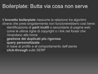Boilerplate: Butta via cosa non serve Il  brevetto boilerplate  riassume la relazione tra algoritmi diversi che presi singolarmente non funzionerebbero così bene: identificazione di  parti inutili  o secondarie di pagine web come le ultime righe di copyright o i link nel footer che rimandano alla home gestione dei duplicati più rigorosa query personalizzate   in base al profilo e al comportamento dell'utente click-through  sulle SERP 