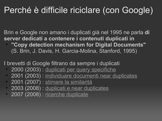 Perché è difficile riciclare (con Google) Brin e Google non amano i duplicati già nel 1995 ne parla  di server dedicati a contenere i contenuti duplicati in  "Copy detection mechanism for Digital Documents" (S. Brin, J. Davis, H. Garcia-Molina, Stanford, 1995) I brevetti di Google filtrano da sempre i duplicati  2000 (2003) :  duplicati per query specifiche   2001 (2003) :  individuare documenti near duplicates   2001 (2007) :  stimare la similarità   2003 (2008) :  duplicati e near duplicates 2007 (2008) :  ricerche duplicate   