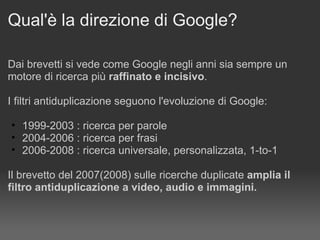 Qual'è la direzione di Google? Dai brevetti si vede come Google negli anni sia sempre un motore di ricerca più  raffinato e incisivo .  I filtri antiduplicazione seguono l'evoluzione di Google: 1999-2003 : ricerca per parole  2004-2006 : ricerca per frasi  2006-2008 : ricerca universale, personalizzata, 1-to-1 Il brevetto del 2007(2008) sulle ricerche duplicate  amplia il filtro antiduplicazione a video, audio e immagini. 