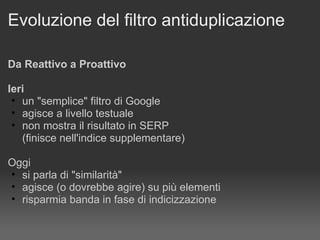 Evoluzione del filtro antiduplicazione Da Reattivo a Proattivo Ieri   un "semplice" filtro di Google agisce a livello testuale non mostra il risultato in SERP (finisce nell'indice supplementare) Oggi si parla di "similarità" agisce (o dovrebbe agire) su più elementi  risparmia banda in fase di indicizzazione 