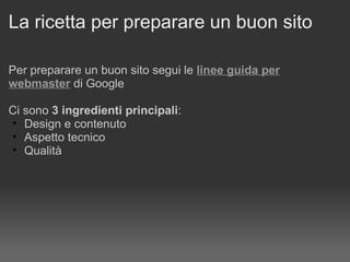 La ricetta per preparare un buon sito  Per preparare un buon sito segui le   linee guida per webmaster  di Google Ci sono  3 ingredienti principali : Design e contenuto Aspetto tecnico Qualità 