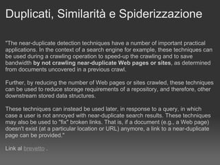 Duplicati, Similarità e Spiderizzazione "The near-duplicate detection techniques have a number of important practical applications. In the context of a search engine for example, these techniques can be used during a crawling operation to speed-up the crawling and to save bandwidth  by not crawling near-duplicate Web pages or sites , as determined from documents uncovered in a previous crawl.  Further, by reducing the number of Web pages or sites crawled, these techniques can be used to reduce storage requirements of a repository, and therefore, other downstream stored data structures.  These techniques can instead be used later, in response to a query, in which case a user is not annoyed with near-duplicate search results. These techniques may also be used to "fix" broken links. That is, if a document (e.g., a Web page) doesn't exist (at a particular location or URL) anymore, a link to a near-duplicate page can be provided." Link al  brevetto  . 
