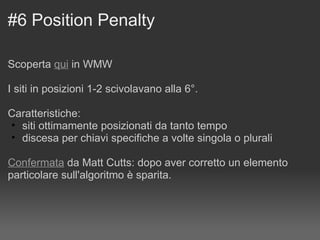 #6 Position Penalty Scoperta  qui  in WMW  I siti in posizioni 1-2 scivolavano alla 6°. Caratteristiche: siti ottimamente posizionati da tanto tempo discesa per chiavi specifiche a volte singola o plurali Confermata  da Matt Cutts: dopo aver corretto un elemento particolare sull'algoritmo è sparita. 