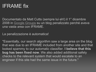 IFRAME fix Documentato da Matt Cutts (sempre lui eh!) il 1° dicembre 2008 in  Google Groups  su un blog penalizzato perché aveva una vasta area con IFRAME. La penalizzazione è automatica! "Essentially, our search algorithm saw a large area on the blog that was due to an IFRAME included from another site and that looked spammy to our automatic classifier.  I believe that this bug has been fixed now . We also added additional safety checks to the relevant system that would escalate to an  engineer if this site had the same issue in the future."  