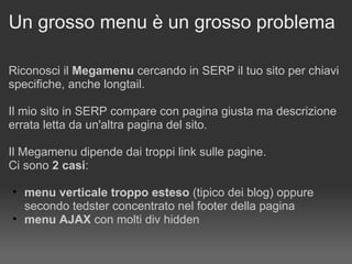 Un grosso menu è un grosso problema Riconosci il  Megamenu  cercando in SERP il tuo sito per chiavi specifiche, anche longtail. Il mio sito in SERP compare con pagina giusta ma descrizione errata letta da un'altra pagina del sito. Il Megamenu dipende dai troppi link sulle pagine.  Ci sono  2 casi : menu verticale troppo esteso  (tipico dei blog) oppure secondo tedster concentrato nel footer della pagina  menu AJAX  con molti div hidden 