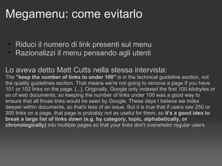 Megamenu: come evitarlo Riduci il numero di link presenti sul menu Razionalizzi il menu pensando agli utenti Lo aveva detto Matt Cutts nella stessa intervista: The  "keep the number of links to under 100"  is in the technical guideline section, not the quality guidelines section. That means we're not going to remove a page if you have 101 or 102 links on the page. [...]. Originally, Google only indexed the first 100 kilobytes or so of web documents, so keeping the number of links under 100 was a good way to ensure that all those links would be seen by Google. These days I believe we index deeper within documents, so that's less of an issue. But it is true that if users see 250 or 300 links on a page, that page is probably not as useful for them, so  it's a good idea to break a large list of links down (e.g. by category, topic, alphabetically, or chronologically)  into multiple pages so that your links don't overwhelm regular users. 
