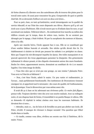 de fortes chances d’y discuter avec des autochtones afin de trouver des pistes pour le
travail entre autre. Et aussi pour rencontrer les gens. Comprendre de quoi ce patelin
était fait. On se demande d’ailleurs où sont ces deux cent âmes…
Pour sa part, Jane, en tant qu’institutrice, serait intransigeante sur la qualité du
service éducatif, et sur l’état des cours dispensés aux élèves. Bizarre qu’il y ait une
école avec si peu d’habitants. Elle n’avait encore pas vu d’enfants dans les rues, ce qui
accentuait son malaise. Tellement désert… Ils continuèrent leur marche au milieu des
édifices creusés par le temps, dans de sobres rues, inertes. Ils ne seraient pas
dérangés par le tapage, c’était évident. Ni par la cacophonie des moteurs et klaxons,
chère à la ville.
Après une marche brève, l’école apparut face à eux. Elle ne se constituait que
d’une sombre bâtisse bancale et arrondie. Des siècles qu’elle devait être là. Un
établissement si sinistre ne devait pas pousser les enfants à se précipiter en classe.
Rien que l’aspect du toit décomposé inquiéta les époux. Des tuiles manquaient et on
pouvait apercevoir des trous gigantesques parsemer la charpente. Des grincements
rythmaient le silence pesant, et des cliquetis résonnaient autour des murs branlants.
Seules les vitres, apparemment neuves, donnaient un semblant de vie à ce manoir
lugubre. Une triste image de déclin.
— Vous êtes sûrs que ce n’est pas une grange, ou une remise ? plaisanta Peter.
Vous avez vu l’état de ce bâtiment ?
— Non, c’est bien l’école, admit le maire. Un peu rustre et rudimentaire, je
l’avoue… mais parfaitement fonctionnelle. Des instituteurs de Drownstown viennent
enseigner ici, et apportent tout le nécessaire : des cours de qualité, de l’enthousiasme,
de la dynamique. Vous le découvrirez par vous-même assez vite.
Il avait dit ça à Jane en lui adressant une révérence polie. Ce maire fait flipper,
pensa-t-elle. Toujours derrière votre dos avec son sourire malsain. Avec sa redingote
noire, et son chapeau haut de forme, il ressemblait à un pantin flasque et odieux. Elle
se demanda s’il répétait le même cinéma avec tous les nouveaux habitants. Ils
devaient être si rares…
— Attendez, mais ce… tas de bois et de ferrailles ne peut pas abriter une école, dit
Peter, révolté. Il manque de s’écraser à chaque seconde ! Pas question que Chloé
étudie dans ce taudis.
— Ce taudis, comme vous dites, révèlera ses secrets une fois à l’intérieur, dit le
maire. Venez.
 