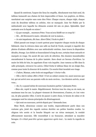 Quand ils entrèrent, l’aspect des lieux les stupéfia. Absolument tout était neuf, du
tableau immaculé aux chaises de bois impeccables et lisses. Les pupitres, en ébène,
suscitaient une surprise sans nom chez Peter. Chaque crayon, chaque règle, chaque
craie du deuxième tableau en ardoise, rien ne manquait. Jane fut ébahie par la
méticulosité avec laquelle les éléments avaient été mis en place. Splendide. Quel
contraste avec la façade en ruines !
— Ça par exemple… murmura Peter. Vous m’avez bluffé sur ce coup-là !
— Hé… dit fièrement le maire. Attendez de voir la maison…
— Je suis impatiente, dit Jane. Alors Chloé, l’école te plaît ?
Chloé passait son temps à courir partout pour inspecter chaque recoin de chaque
bâtiment. Jane la retrouva dans une salle au fond de l’école, occupée à regarder des
photos d’enfants affichées avec une méticulosité extrême. Jane trouva la disposition
décalée, étrange. Les clichés se bousculaient le long du mur, certains étant entourés et
marqués en rouge. On aurait dit une sorte de sélection. Des dossiers innombrables
encombraient le bureau de la pièce tamisée. Sans doute un bureau d’archives. Le
maire les héla de loin, les appelants d’une voix inquiète. Jane ramena sa fille dans la
salle principale, retrouver les autres. Chloé frotta le tableau blanc de ses doigts fins,
comme pour tester la douceur de la matière. Un sourire béat inondait son visage.
— J’adore, Maman, cette école est magnifique ! s’écria-t-elle.
— Elle a fait le même effet à Nick ! C’est un enfant comme toi, aussi nouveau que
toi, qui est arrivé avec ses parents voilà six mois environ… Les derniers arrivés, avant
vous…
— Ah, il y a quand même de nouveaux locataires parfois ? plaisanta Peter.
—Bien sûr, reprit le maire. Régulièrement. Environ tous les cinq ou six mois, au
maximum tous les ans. La plupart viennent de Drownstown, d’autres, et c’est votre
cas, de plus grandes villes. L’envie de passer à autre chose, le besoin de calme et de
campagne sont les raisons principales du déménagement.
— Qui sont ces nouveaux, arrivés depuis peu ? demanda Jane.
Mme Sterk, silencieuse comme une tombe, impeccablement parée dans son
costume gris, jetait des regards curieux derrière ses petites lunettes rondes. Le
chignon très serrée et la bouche bloquée sur un rictus menaçant, la rendait
affreusement mauvaise. Elle ressemblait à un fossoyeur, attendant sa macabre
besogne. Ce n’était peut-être qu’une apparence après tout… Le maire la regarda en
coin.
 
