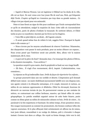 — Ingrid et Marcus Wesson. Lui est ingénieur à Oldstaf sur les docks de la ville,
elle est au foyer. Ils sont venus avec leur jeune fils de neuf ans, Nick, qui fréquente
déjà l’école. J’espère qu’Ingrid ne s’ennuiera pas trop dans sa grande maison… Ce
village n’est pas réputé pour son animosité.
Peter et Jane firent un signe de tête pour confirmer que l’école correspondait bien
ce qu’ils en attendaient, malgré la suspicion de Jane. Cette salle où s’accumulaient
des dossiers, parés de photos d’enfants la tracassait. Ils sortirent dehors, et Chloé
tarda un peu à se manifester, fascinée par les livres sur les étagères.
— Votre fille se plait déjà ici, on dirait… dit l’agente coincée.
— Il serait quand même bon de refaire le toit, suggéra Peter. Pourquoi la façade
reste-t-elle comme ça ?
— Nous n’avons pas les moyens actuellement de rénover l’extérieur. Néanmoins,
des charpentiers vont passer le mois prochain, pour au moins clôturer ces espaces…
Nous avons pensé que l’intérieur serait une priorité. Bien, allons voir la maison
maintenant, dit-il, rieur.
— A quoi sert la pièce du fond ? demanda Jane. J’ai remarqué des photos d’élèves,
et des dossiers incomplets… Vous archivez ?
La question surprit le gros maire, dont la perplexité se lisait sur son visage bouffi.
— Eh bien… Il s’agit d’un recensement, dit-il, inquiet. L’administration, vous
connaissez…
La réponse ne fit qu’embrouiller Jane. Drôle de façon de répertorier les enfants…
Le groupe poursuivit dans une rue sordide et déserte. L’impression qu’il donnait
défiait toute raison : un maire dodelinant joyeusement habillé avec son chapeau noir,
une agente coincée à la démarche mécanique, et le couple, innocent et curieux, au
milieu de ces maisons oppressantes et délabrées. Chloé les devançait, heureuse de
découvrir un nouveau terrain de jeu. Ils parcoururent comme ça une centaine de
mètres, en contournant une colline herbeuse, massive, qui faisait office de centre
géographique. Le patelin semblait organisé autour de cette butte bizarre, posée
comme un dôme géant au milieu de minuscules cabanes en bois. Drôle de vision… Ca
paraissait à la fois majestueux et fascinant. En même temps, d’une pesanteur atroce.
Des nuages tournoyaient au sommet du promontoire, des brumes confuses telles des
vapeurs sournoises. Et le plus effrayant était certainement cet affreux tas de ruines,
tout juste debout, ressemblant à un vestige de château, prêt à s’écrouler à chaque
instant. Comme tout dans ce village. On voyait sa forme étrange, tirée vers le ciel,
 