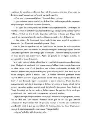 constituée de tourelles envahies de lierre et de mousses, ainsi que d’une sorte de
donjon central, bordant une nef mise à nue par les années.
— C’est quoi ce monument là-haut ? demanda Jane, curieuse.
La procession se tourna vers le haut de la colline, où le maigre soleil transperçait
les épais nuages, immobiles au dessus des ruines.
— Il s’agit d’un ancien presbytère datant du dix-septième siècle… Le village a été
construit autour de cette butte pour rendre hommage à l’ingéniosité architecturale de
l’édifice… Ce fut un lieu de culte important autrefois, et l’aura que dégage cette
chapelle n’a pas changé avec les années… Nous sommes très fiers de l’avoir ici.
— Une ruine… dit doucement Peter. Mais j’avoue avoir apprécié sa présence.
Rassurante. Ça a déterminé notre choix pour ce village.
Jane lui jeta un regard étonné, et Peter haussa les épaules. Le maire acquiesça
généreusement. Sterk ne broncha pas, trop sérieuse pour même esquisser un sourire.
Ils reprirent gentiment leur route jusqu’à la demeure. Le chemin fut rapide, tellement
les rues étaient peu nombreuses. Après un périple de quelques minutes, ils
aperçurent leur nouvelle maison.
Le premier mot qui lui vint à l’esprit en la voyant fut : impressionnant. Basse mais
large, fabriquée de rondins de bois blancs presque brillants, avec un toit gigantesque
en tuiles rouges. Jane n’avait jamais vu une maison aussi coquette et stylée. Déjà
meublée, décorée avec précision et élégance, prête à les accueillir. Rien à voir avec les
autres baraques, prêtes à rendre l’âme. Ce soudain contraste paraissait même
suspect. Elevée sur deux étages, la maison devait offrir un panorama sublime. Des
fleurs et des bosquets légers encerclaient le rez-de-chaussée. D’une blancheur
incroyable, sans un brin de poussière ni de trace d’érosion, la façade attirait par sa
netteté. La maison entière semblait avoir été rénovée récemment. Deux fenêtres à
l’étage donnaient sur la rue, mais vu l’effervescence du quartier, il n’y aurait pas
grand-chose à voir. La vision de cette demeure enchantait son âme.
En pivotant depuis la jolie bâtisse, elle aperçut une vieille bicoque pourrie juste en
face de chez eux. Une maison délabrée tenant par on ne sait quel miracle.
L’avancement de pourriture était tel que Jane en avait la nausée. Une vieille ferme
abandonnée, voilà à quoi ça ressemblait. Et l’entrée, pleine de boue dégueulasse,
entouré de plantes grimpantes couronnant l’étrange édifice.
— Quelqu’un habite ici ? demanda-t-elle.
 