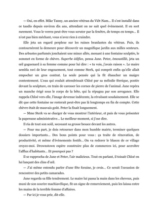 — Oui, en effet. Mike Tanny, un ancien vétéran du Viêt-Nam… Il s’est installé dans
ce taudis depuis environ dix ans, attendant on ne sait quel évènement. Il en sort
rarement. Vous le verrez peut-être vous scruter par la fenêtre, de temps en temps… Il
n’est pas bien méchant, vous n’avez rien à craindre.
Elle jeta un regard perplexe sur les ruines branlantes du vétéran. Puis, ils
contournèrent la demeure pour découvrir un magnifique jardin aux milles senteurs.
Des arbustes parfumés jonchaient une mince allée, menant à une fontaine sculptée, le
sommet en forme de chèvre. Superbe édifice, pensa Jane. Peter, émoustillé, jeta un
œil goguenard à sa femme comme pour lui dire : « tu vois, j’avais raison ». Le maire
sembla ravi de leur engouement, tout comme Sterk, qui comprit enfin qu’elle allait
empocher un gros contrat. La seule pensée qui la fit ébaucher un maigre
contentement. L’eau qui coulait attendrissait Chloé par sa mélodie féerique, postée
devant la sculpture, en train de caresser les cornes de pierre de l’animal. Jane repéra
un manche érigé sous le corps de la bête, qui la répugna par son arrogance. Elle
rappela Chloé vers elle, l’image devenue indécente, la révulsant soudainement. Elle se
dit que cette fontaine ne resterait peut-être pas là longtemps en fin de compte. Cette
chèvre était de mauvais goût. Peter la fixait longuement.
— Mme Sterk va se charger de vous montrer l’intérieur, et puis de vous présenter
la paperasse administrative… Le meilleur moment, si j’ose dire.
Il ria de tout son soûl, secouant sa grosse besace devant les autres.
— Pour ma part, je dois retourner dans mon humble mairie, terminer quelques
dossiers importants… Des bons points pour vous : ça traite de rénovation, de
productivité, et même d’évènements festifs… On va redorer le blason de ce village
croyez-moi. Drownstown espère construire plus de commerces ici, pour accroître
l’afflux d’habitants… Et pourquoi pas ?
Il se rapprocha de Jane et Peter, l’air malicieux. Tout en parlant, il toisait Chloé en
lui lançant des clins d’œil.
— J’ai même entendu parler d’une fête foraine, je crois… Ce serait l’occasion de
rencontrer des petits camarades.
Jane regarda sa fille tendrement. Le maire lui passa la main dans les cheveux, puis
muni de son sourire machiavélique, fit un signe de remerciement, puis les laissa entre
les mains de la terrible femme d’affaires.
— Par ici je vous prie, dit-elle.
 