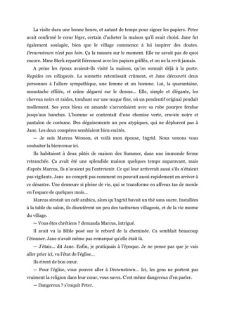 La visite dura une bonne heure, et autant de temps pour signer les papiers. Peter
avait confirmé le cœur léger, certain d’acheter la maison qu’il avait choisi. Jane fut
également soulagée, bien que le village commence à lui inspirer des doutes.
Drownstown n’est pas loin. Ça la rassura sur le moment. Elle ne savait pas de quoi
encore. Mme Sterk repartit fièrement avec les papiers griffés, et on ne la revit jamais.
A peine les époux avaient-ils visité la maison, qu’on sonnait déjà à la porte.
Rapides ces villageois. La sonnette retentissait crûment, et Jane découvrit deux
personnes à l’allure sympathique, une femme et un homme. Lui, la quarantaine,
moustache effilée, et crâne dégarni sur le dessus… Elle, simple et élégante, les
cheveux noirs et raides, tombant sur une nuque fine, où un pendentif original pendait
mollement. Ses yeux bleus en amande s’accordaient avec sa robe pourpre fendue
jusqu’aux hanches. L’homme se contentait d’une chemise verte, cravate noire et
pantalon de costume. Des déguisements un peu atypiques, qui ne déplurent pas à
Jane. Les deux compères semblaient bien excités.
— Je suis Marcus Wesson, et voilà mon épouse, Ingrid. Nous venons vous
souhaiter la bienvenue ici.
Ils habitaient à deux pâtés de maison des Summer, dans une immonde ferme
retranchée. Ça avait été une splendide maison quelques temps auparavant, mais
d’après Marcus, ils n’avaient pu l’entretenir. Ce qui leur arriverait aussi s’ils n’étaient
pas vigilants. Jane ne comprit pas comment on pouvait aussi rapidement en arriver à
ce désastre. Une demeure si pleine de vie, qui se transforme en affreux tas de merde
en l’espace de quelques mois…
Marcus sirotait un café arabica, alors qu’Ingrid buvait un thé sans sucre. Installées
à la table du salon, ils discutèrent un peu des taciturnes villageois, et de la vie morne
du village.
— Vous êtes chrétiens ? demanda Marcus, intrigué.
Il avait vu la Bible posé sur le rebord de la cheminée. Ca semblait beaucoup
l’étonner. Jane n’avait même pas remarqué qu’elle était là.
— J’étais… dit Jane. Enfin, je pratiquais à l’époque. Je ne pense pas que je vais
aller prier ici, vu l’état de l’église…
Ils rirent de bon cœur.
— Pour l’église, vous pouvez aller à Drownstown… Ici, les gens ne portent pas
vraiment la religion dans leur cœur, vous savez. C’est même dangereux d’en parler.
— Dangereux ? s’enquit Peter.
 