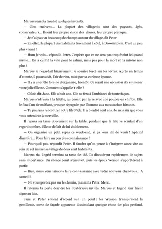 Marcus sembla troublé quelques instants.
— C’est malvenu… La plupart des villageois sont des paysans, âgés,
conservateurs… Ils ont leur propre vision des choses, leur propre pratique.
— Je n’ai pas vu beaucoup de champs autour du village, dit Peter.
— En effet, la plupart des habitants travaillent à côté, à Drownstown. C’est un peu
plus vivant !
— Hum je vois… répondit Peter. J’espère que ce ne sera pas trop éteint ici quand
même… On a quitté la ville pour le calme, mais pas pour la mort et la misère non
plus !
Marcus le regardait bizarrement, le sourire forcé sur les lèvres. Après un temps
d’attente, il poursuivit, l’air de rien, toisé par sa curieuse épouse.
— Il y a une fête foraine d’organisée, bientôt. Ce serait une occasion d’y emmener
votre jolie fillette. Comment s’appelle-t-elle ?
— Chloé, dit Jane. Elle a huit ans. Elle se fera à l’ambiance de toute façon.
Marcus s’adressa à la fillette, qui jouait par terre avec une poupée en chiffon. Elle
le fixa d’un air méfiant, presque répugnée par l’homme aux moustaches hirsutes.
— Tu pourras rencontrer notre fils Nick. Il a bientôt neuf ans. Je suis sûr que vous
vous entendrez à merveille.
Il reposa sa tasse doucement sur la table, pendant que la fille le scrutait d’un
regard sombre. Elle se défiait de lui visiblement.
— On organise un petit repas ce week-end, si ça vous dit de venir ! Apéritif
dinatoire… Pour faire un peu plus connaissance !
— Pourquoi pas, répondit Peter. Il faudra qu’on pense à s’intégrer assez vite au
sein de cet immense village de deux cent habitants…
Marcus ria. Ingrid termina sa tasse de thé. Ils discutèrent rapidement de sujets
sans importance. Un silence court s’ensuivit, puis les époux Wesson s’apprêtèrent à
partir.
— Bien, nous vous laissons faire connaissance avec votre nouveau chez-vous… A
samedi !
— Ne vous perdez pas sur le chemin, plaisanta Peter. Merci.
Il referma la porte derrière les mystérieux invités. Marcus et Ingrid leur firent
signe au loin.
Jane et Peter étaient d’accord sur un point : les Wesson transpiraient la
gentillesse, sorte de façade apparente dissimulant quelque chose de plus profond,
 