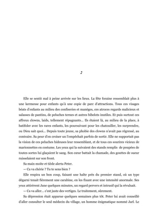 2
Elle se sentit mal à peine arrivée sur les lieux. La fête foraine ressemblait plus à
une kermesse pour enfants qu’à une copie de parc d’attractions. Tous ces visages
béats d’enfants au milieu des confiseries et manèges, ces atroces regards malicieux et
salasses de pantins, de peluches ternes et autres bibelots inutiles. Et puis surtout ces
affreux clowns, laids, tellement répugnants… Ils étaient là, au milieu de la place, à
batifoler avec les rares enfants, les poursuivant pour les chatouiller, les surprendre,
ou Dieu sait quoi... Depuis toute jeune, sa phobie des clowns n’avait pas régressé, au
contraire. Sa peur d’en croiser un l’empêchait parfois de sortir. Elle ne supportait pas
la vision de ces peluches hideuses leur ressemblant, et de tous ces sourires vicieux de
marionnettes en costume. Les yeux qui la suivaient des stands remplis de poupées de
toutes sortes lui glaçaient le sang. Son cœur battait la chamade, des gouttes de sueur
ruisselaient sur son front.
Sa main moite et tiède alerta Peter.
— Ca va chérie ? Tu te sens bien ?
Elle respira un bon coup, faisant une halte près du premier stand, où un type
dégarni tenait fièrement une carabine, en les fixant avec une intensité anormale. Ses
yeux attirèrent Jane quelques minutes, un regard pervers et intrusif qui la révulsait.
— Ca va aller… c’est juste des vertiges. Le traitement, sûrement.
Sa dépression était apparue quelques semaines plus tôt. Peter lui avait conseillé
d’aller consulter le seul médecin du village, un homme énigmatique nommé Jarl. Le
 