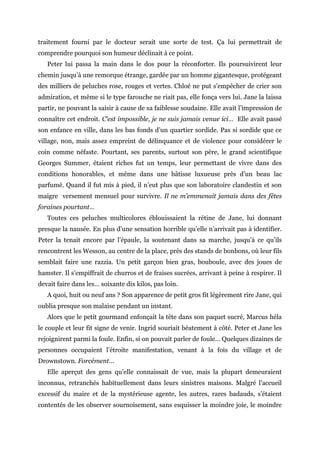 traitement fourni par le docteur serait une sorte de test. Ça lui permettrait de
comprendre pourquoi son humeur déclinait à ce point.
Peter lui passa la main dans le dos pour la réconforter. Ils poursuivirent leur
chemin jusqu’à une remorque étrange, gardée par un homme gigantesque, protégeant
des milliers de peluches rose, rouges et vertes. Chloé ne put s’empêcher de crier son
admiration, et même si le type farouche ne riait pas, elle fonça vers lui. Jane la laissa
partir, ne pouvant la saisir à cause de sa faiblesse soudaine. Elle avait l’impression de
connaître cet endroit. C’est impossible, je ne suis jamais venue ici… Elle avait passé
son enfance en ville, dans les bas fonds d’un quartier sordide. Pas si sordide que ce
village, non, mais assez empreint de délinquance et de violence pour considérer le
coin comme néfaste. Pourtant, ses parents, surtout son père, le grand scientifique
Georges Summer, étaient riches fut un temps, leur permettant de vivre dans des
conditions honorables, et même dans une bâtisse luxueuse près d’un beau lac
parfumé. Quand il fut mis à pied, il n’eut plus que son laboratoire clandestin et son
maigre versement mensuel pour survivre. Il ne m’emmenait jamais dans des fêtes
foraines pourtant…
Toutes ces peluches multicolores éblouissaient la rétine de Jane, lui donnant
presque la nausée. En plus d’une sensation horrible qu’elle n’arrivait pas à identifier.
Peter la tenait encore par l’épaule, la soutenant dans sa marche, jusqu’à ce qu’ils
rencontrent les Wesson, au centre de la place, près des stands de bonbons, où leur fils
semblait faire une razzia. Un petit garçon bien gras, bouboule, avec des joues de
hamster. Il s’empiffrait de churros et de fraises sucrées, arrivant à peine à respirer. Il
devait faire dans les… soixante dix kilos, pas loin.
A quoi, huit ou neuf ans ? Son apparence de petit gros fit légèrement rire Jane, qui
oublia presque son malaise pendant un instant.
Alors que le petit gourmand enfonçait la tête dans son paquet sucré, Marcus héla
le couple et leur fit signe de venir. Ingrid souriait béatement à côté. Peter et Jane les
rejoignirent parmi la foule. Enfin, si on pouvait parler de foule… Quelques dizaines de
personnes occupaient l’étroite manifestation, venant à la fois du village et de
Drownstown. Forcément…
Elle aperçut des gens qu’elle connaissait de vue, mais la plupart demeuraient
inconnus, retranchés habituellement dans leurs sinistres maisons. Malgré l’accueil
excessif du maire et de la mystérieuse agente, les autres, rares badauds, s’étaient
contentés de les observer sournoisement, sans esquisser la moindre joie, le moindre
 