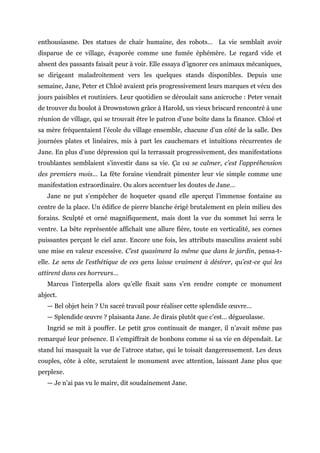 enthousiasme. Des statues de chair humaine, des robots… La vie semblait avoir
disparue de ce village, évaporée comme une fumée éphémère. Le regard vide et
absent des passants faisait peur à voir. Elle essaya d’ignorer ces animaux mécaniques,
se dirigeant maladroitement vers les quelques stands disponibles. Depuis une
semaine, Jane, Peter et Chloé avaient pris progressivement leurs marques et vécu des
jours paisibles et routiniers. Leur quotidien se déroulait sans anicroche : Peter venait
de trouver du boulot à Drownstown grâce à Harold, un vieux briscard rencontré à une
réunion de village, qui se trouvait être le patron d’une boîte dans la finance. Chloé et
sa mère fréquentaient l’école du village ensemble, chacune d’un côté de la salle. Des
journées plates et linéaires, mis à part les cauchemars et intuitions récurrentes de
Jane. En plus d’une dépression qui la terrassait progressivement, des manifestations
troublantes semblaient s’investir dans sa vie. Ça va se calmer, c’est l’appréhension
des premiers mois… La fête foraine viendrait pimenter leur vie simple comme une
manifestation extraordinaire. Ou alors accentuer les doutes de Jane…
Jane ne put s’empêcher de hoqueter quand elle aperçut l’immense fontaine au
centre de la place. Un édifice de pierre blanche érigé brutalement en plein milieu des
forains. Sculpté et orné magnifiquement, mais dont la vue du sommet lui serra le
ventre. La bête représentée affichait une allure fière, toute en verticalité, ses cornes
puissantes perçant le ciel azur. Encore une fois, les attributs masculins avaient subi
une mise en valeur excessive. C’est quasiment la même que dans le jardin, pensa-t-
elle. Le sens de l’esthétique de ces gens laisse vraiment à désirer, qu’est-ce qui les
attirent dans ces horreurs…
Marcus l’interpella alors qu’elle fixait sans s’en rendre compte ce monument
abject.
— Bel objet hein ? Un sacré travail pour réaliser cette splendide œuvre…
— Splendide œuvre ? plaisanta Jane. Je dirais plutôt que c’est… dégueulasse.
Ingrid se mit à pouffer. Le petit gros continuait de manger, il n’avait même pas
remarqué leur présence. Il s’empiffrait de bonbons comme si sa vie en dépendait. Le
stand lui masquait la vue de l’atroce statue, qui le toisait dangereusement. Les deux
couples, côte à côte, scrutaient le monument avec attention, laissant Jane plus que
perplexe.
— Je n’ai pas vu le maire, dit soudainement Jane.
 