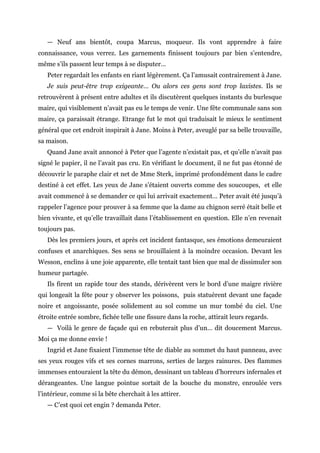 — Neuf ans bientôt, coupa Marcus, moqueur. Ils vont apprendre à faire
connaissance, vous verrez. Les garnements finissent toujours par bien s’entendre,
même s’ils passent leur temps à se disputer…
Peter regardait les enfants en riant légèrement. Ça l’amusait contrairement à Jane.
Je suis peut-être trop exigeante… Ou alors ces gens sont trop laxistes. Ils se
retrouvèrent à présent entre adultes et ils discutèrent quelques instants du burlesque
maire, qui visiblement n’avait pas eu le temps de venir. Une fête communale sans son
maire, ça paraissait étrange. Etrange fut le mot qui traduisait le mieux le sentiment
général que cet endroit inspirait à Jane. Moins à Peter, aveuglé par sa belle trouvaille,
sa maison.
Quand Jane avait annoncé à Peter que l’agente n’existait pas, et qu’elle n’avait pas
signé le papier, il ne l’avait pas cru. En vérifiant le document, il ne fut pas étonné de
découvrir le paraphe clair et net de Mme Sterk, imprimé profondément dans le cadre
destiné à cet effet. Les yeux de Jane s’étaient ouverts comme des soucoupes, et elle
avait commencé à se demander ce qui lui arrivait exactement… Peter avait été jusqu’à
rappeler l’agence pour prouver à sa femme que la dame au chignon serré était belle et
bien vivante, et qu’elle travaillait dans l’établissement en question. Elle n’en revenait
toujours pas.
Dès les premiers jours, et après cet incident fantasque, ses émotions demeuraient
confuses et anarchiques. Ses sens se brouillaient à la moindre occasion. Devant les
Wesson, enclins à une joie apparente, elle tentait tant bien que mal de dissimuler son
humeur partagée.
Ils firent un rapide tour des stands, dérivèrent vers le bord d’une maigre rivière
qui longeait la fête pour y observer les poissons, puis statuèrent devant une façade
noire et angoissante, posée solidement au sol comme un mur tombé du ciel. Une
étroite entrée sombre, fichée telle une fissure dans la roche, attirait leurs regards.
— Voilà le genre de façade qui en rebuterait plus d’un… dit doucement Marcus.
Moi ça me donne envie !
Ingrid et Jane fixaient l’immense tête de diable au sommet du haut panneau, avec
ses yeux rouges vifs et ses cornes marrons, serties de larges rainures. Des flammes
immenses entouraient la tête du démon, dessinant un tableau d’horreurs infernales et
dérangeantes. Une langue pointue sortait de la bouche du monstre, enroulée vers
l’intérieur, comme si la bête cherchait à les attirer.
— C’est quoi cet engin ? demanda Peter.
 