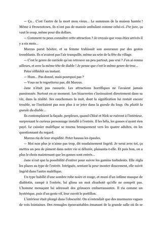 — Ça… C’est l’antre de la mort mon vieux… Le summum de la maison hantée !
Même à Drownstown, ils n’ont pas de manoir ambulant comme celui-ci. J’te jure, ça
vaut le coup, même pour dix dollars.
— Comment tu peux connaître cette attraction ? Je croyais que vous étiez arrivés il
y a six mois…
Marcus parut hésiter, et sa femme trahissait son assurance par des gestes
tremblants. Ils n’avaient pas l’air tranquille, même au sein de la fête du village.
— C’est le genre de carriole qu’on retrouve un peu partout, pas vrai ? J’en ai connu
ailleurs, et avec la même tête de diable ! Je pense que c’est le même genre de truc…
Peter réfléchit un instant.
— Hum… Pas donné, mais pourquoi pas ?
— Vous ne le regretterez pas, dit Marcus.
Jane n’était pas rassurée. Les attractions horrifiques ne l’avaient jamais
passionnée. Surtout en ce moment. Les bizarreries s’insinuaient directement dans sa
vie, dans la réalité. Ses cauchemars la nuit, dont la signification lui restait encore
trouble, ne l’incitaient pas non plus à se jeter dans la gueule du loup. Ou plutôt la
gueule du diable…
Ils contemplaient la façade, perplexes, quand Chloé et Nick se ruèrent à l’intérieur,
surprenant le curieux personnage installé à l’entrée. Il les héla, les gosses n’ayant rien
payé. Le caissier maléfique se tourna brusquement vers les quatre adultes, en les
questionnant du regard.
Marcus ria de leur stupidité. Peter haussa les épaules.
— Moi non plus je n’aime pas trop, dit soudainement Ingrid. Je serai avec toi, ça
mettra un peu de piment dans notre vie si délurée, plaisanta-t-elle. Et puis bon, on a
plus le choix maintenant que les gosses sont entrés…
Jane n’eut que la possibilité d’entrer pour suivre les gamins turbulents. Elle régla
les places au type de l’entrée. Intriguée, sentant la peur monter doucement, elle suivit
Ingrid dans l’antre maléfique.
Un type habillé d’une sombre robe noire et rouge, et muni d’un infâme masque de
diablotin, campé à l’entrée, lui glissa un mot chuchoté qu’elle ne comprit pas.
L’homme menaçant lui adressait des grimaces embarrassantes. Il ria comme un
hystérique, puis d’un geste vif, leur ouvrit le portillon.
L’intérieur était plongé dans l’obscurité. On n’entendait que des murmures vagues
de voix lointaines. Des remugles épouvantables émanant de la grande salle où ils se
 