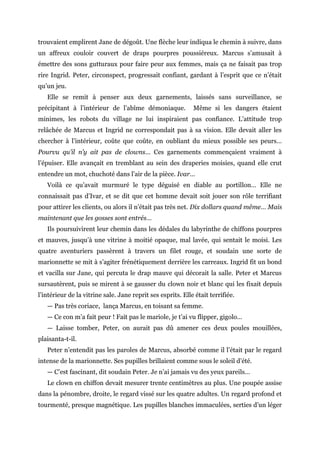 trouvaient emplirent Jane de dégoût. Une flèche leur indiqua le chemin à suivre, dans
un affreux couloir couvert de draps pourpres poussiéreux. Marcus s’amusait à
émettre des sons gutturaux pour faire peur aux femmes, mais ça ne faisait pas trop
rire Ingrid. Peter, circonspect, progressait confiant, gardant à l’esprit que ce n’était
qu’un jeu.
Elle se remit à penser aux deux garnements, laissés sans surveillance, se
précipitant à l’intérieur de l’abîme démoniaque. Même si les dangers étaient
minimes, les robots du village ne lui inspiraient pas confiance. L’attitude trop
relâchée de Marcus et Ingrid ne correspondait pas à sa vision. Elle devait aller les
chercher à l’intérieur, coûte que coûte, en oubliant du mieux possible ses peurs…
Pourvu qu’il n’y ait pas de clowns… Ces garnements commençaient vraiment à
l’épuiser. Elle avançait en tremblant au sein des draperies moisies, quand elle crut
entendre un mot, chuchoté dans l’air de la pièce. Ivar…
Voilà ce qu’avait murmuré le type déguisé en diable au portillon… Elle ne
connaissait pas d’Ivar, et se dit que cet homme devait soit jouer son rôle terrifiant
pour attirer les clients, ou alors il n’était pas très net. Dix dollars quand même… Mais
maintenant que les gosses sont entrés…
Ils poursuivirent leur chemin dans les dédales du labyrinthe de chiffons pourpres
et mauves, jusqu’à une vitrine à moitié opaque, mal lavée, qui sentait le moisi. Les
quatre aventuriers passèrent à travers un filet rouge, et soudain une sorte de
marionnette se mit à s’agiter frénétiquement derrière les carreaux. Ingrid fit un bond
et vacilla sur Jane, qui percuta le drap mauve qui décorait la salle. Peter et Marcus
sursautèrent, puis se mirent à se gausser du clown noir et blanc qui les fixait depuis
l’intérieur de la vitrine sale. Jane reprit ses esprits. Elle était terrifiée.
— Pas très coriace, lança Marcus, en toisant sa femme.
— Ce con m’a fait peur ! Fait pas le mariole, je t’ai vu flipper, gigolo…
— Laisse tomber, Peter, on aurait pas dû amener ces deux poules mouillées,
plaisanta-t-il.
Peter n’entendit pas les paroles de Marcus, absorbé comme il l’était par le regard
intense de la marionnette. Ses pupilles brillaient comme sous le soleil d’été.
— C’est fascinant, dit soudain Peter. Je n’ai jamais vu des yeux pareils…
Le clown en chiffon devait mesurer trente centimètres au plus. Une poupée assise
dans la pénombre, droite, le regard vissé sur les quatre adultes. Un regard profond et
tourmenté, presque magnétique. Les pupilles blanches immaculées, serties d’un léger
 