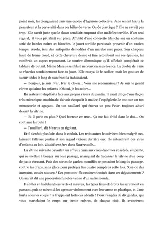 point noir, les plongeaient dans une espèce d’hypnose collective. Jane sentait toute la
pesanteur et la perversité dans ces billes de verre. Ou de plastique ? Elle ne savait pas
trop. Elle savait juste que le clown semblait emprunt d’un maléfice terrible. D’un seul
regard, il vous pétrifiait sur place. Affublé d’une collerette blanche sur un costume
strié de bandes noires et blanches, le jouet sordide paraissait provenir d’un ancien
temps, révolu, issu des antiquités démodées d’un marché aux puces. Son chapeau
haut de forme troué, et cette chevelure dense et fine retombant sur ses épaules, lui
conférait un aspect repoussant. Le sourire démoniaque qu’il affichait complétait ce
tableau déroutant. Même Marcus semblait nerveux en sa présence. La phobie de Jane
se réactiva soudainement face au jouet. Elle essaya de le cacher, mais les gouttes de
sueur tièdes le long de son front la trahissaient.
— Bonjour, je suis Ivar, Ivar le clown… Vous me reconnaissez ? Je suis le gentil
clown qui aime les enfants ! Oh oui, je les adore…
Ils restèrent stupéfaits face aux propos rieurs du pantin. Il avait dit ça d’une façon
très mécanique, machinale. Sa voix évoquait la malice, l’espièglerie, le tout sur un ton
monocorde et agaçant. Un ton nasillard qui énerva un peu Peter, toujours ahuri
devant la vitrine.
— Et il parle en plus ? Quel horreur ce truc… Ça me fait froid dans le dos… On
continue la route ?
— Trouillard, dit Marcus en rigolant.
Et il s’enfuit plus loin dans le couloir. Les trois autres le suivirent bien malgré eux,
laissant l’affreux pantin et son regard vicieux derrière eux. Ils entendirent des rires
d’enfants au loin. Ils doivent être dans l’autre salle…
La vitrine suivante dévoilait un affreux ours aux crocs énormes et acérés, empaillé,
qui se mettait à bouger sur leur passage, manquant de fracasser la vitrine d’un coup
de patte écrasant. Puis des sortes de gardes momifiés se postaient le long du passage,
contre les draps, sans glace pour protéger les quatre compères cette fois. Sont-ce des
humains, ou des statues ? Des gens sont-ils vraiment cachés dans ces déguisements ?
On aurait dit une procession funèbre venue d’un autre monde.
Habillés en hallebardiers verts et mauves, les types fixes et droits les scrutaient en
passant, puis se mirent à les agresser violemment avec leur arme en plastique, et Jane
hurla sous les coups. Ils frappaient forts ces abrutis ! Deux rangées de dix gardes, qui
vous martelaient le corps sur trente mètres, de chaque côté. Ils avancèrent
 