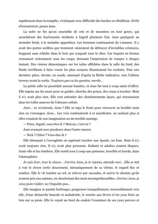 rapidement dans la tempête, s’extirpant avec difficulté des haches en ébullition. Drôle
d’amusement, pensa Jane.
La suite ne fut qu’un ensemble de cris et de monstres en tout genre, qui
arrachèrent des hurlements stridents à Ingrid plusieurs fois. Jane paniquait au
moindre bruit, à la moindre apparition. Les hommes continuaient de s’amuser. Il y
avait des portes scellées que tentaient vainement de défoncer d’invisibles créatures,
frappant sans relâche dans le bois qui craquait sous le choc. Les loquets en bronze
remuaient violemment sous les coups, donnant l’impression de rompre à chaque
instant. Des visions démoniaques sur les toiles affichées dans la salle du fond, des
flashs terrifiants à faire vomir les plus coriaces illuminaient les couloirs. Puis une
dernière pièce, étroite, en coude, amenant d’après la flèche indicative, vers l’ultime
terreur avant la sortie. Toujours pas vu les gamins, merde…
La petite salle ne possédait aucune lumière, et Jane fut tout à coup saisie d’effroi.
Elle tapota sur les murs pour se guider, chercha des prises, des corps à toucher. Mais
il n’y avait plus rien. Elle crut entendre des chuchotements épars, qui résonnaient
dans les toiles mauves de l’obscure cellule.
Jane… tu m’entends, Jane ? Elle se tapa le front pour retrouver sa lucidité mais
rien ne s’arrangea. Jane… Les voix continuèrent à se manifester, ne sachant plus si
elles venaient de son imagination ou du terrible manège.
— Peter, Ingrid, vous êtes là ? Marcus, c’est toi ?
Jane avançait avec prudence dans l’antre mauve.
— Nick ? Chloé ? Vous êtes là ?
Elle tâtonnait à l’aveuglette en espérant toucher une épaule, un bras. Mais il n’y
avait toujours rien. Il n’y avait plus personne. Enfants et adultes avaient disparu.
Juste elle et les ténèbres. Elle sentit tout à coup une présence, horrible et lourde, dans
l’atmosphère.
Je suis Ivar, Ivar le clown… J’arrive Jane, je te rejoins, attends-moi… Elle se mit
à voir le clown sortir doucement, mécaniquement de sa vitrine, le regard fixe et
sombre. Elle le vit tomber au sol, se relever par saccades, et suivre le chemin qu’ils
avaient pris eux-mêmes, en chuchotant des mots incompréhensibles. J’arrive Jane, je
veux juste t’aider, ne t’inquiète pas…
Elle imagina ce pantin burlesque, progresser tranquillement, inexorablement vers
elle, d’une démarche bancale et maladroite, le sourire aux lèvres et les yeux fixés au
loin sur sa proie. Elle le voyait au fond du couloir l’examiner de ses yeux pervers et
 