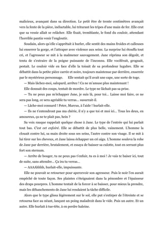 malicieux, avançant dans sa direction. Le petit être de trente centimètres avançait
vers la fente de la pièce, inéluctable, lui triturant les tripes d’une main de fer. Elle crut
que sa vessie allait se relâcher. Elle fixait, tremblante, le fond du couloir, attendant
l’horrible pantin venir l’engloutir.
Soudain, alors qu’elle s’apprêtait à hurler, elle sentit des mains froides et calleuses
lui enserrer la gorge, et l’attraper avec violence aux seins. La surprise lui étouffa tout
cri, et l’agresseur se mit à la malmener sauvagement. Jane réprima son dégoût, et
tenta de s’extraire de la poigne puissante de l’inconnu. Elle vociférait, grognait,
pestait. Le couloir vide en face d’elle la toisait de sa profondeur lugubre. Elle se
débattit dans la petite pièce carrée et noire, toujours maintenue par derrière, enserrée
par le mystérieux personnage. Elle sentait qu’il avait une cape, une sorte de toge.
— Mais lâchez-moi, salopard, arrêtez ! Ca ne m’amuse plus maintenant !
Elle donnait des coups, tentait de mordre. Le type ne lâchait pas sa prise.
— Tu ne peux pas m’échapper Jane, je suis là, pour toi… Laisse moi faire, ce ne
sera pas long, ce sera agréable tu verras… susurrait-il.
— Lâche-moi connard ! Peter, Marcus, à l’aide ! hurlait-elle.
— Ils ne t’entendront pas ma chérie, il n’y a que toi et moi ici… Tous les deux, en
amoureux, ça ne te plait pas, hein ?
Sa voix rauque rappelait quelque chose à Jane. Le type de l’entrée qui lui parlait
tout bas. C’est cet enfoiré. Elle se débattit de plus belle, vainement. L’homme la
clouait contre lui, sa main droite sous ses seins, l’autre contre son visage. Il se mit à
lui tirer sur les cheveux, et Jane laissa échapper un cri aigu. L’homme souleva la robe
de Jane par derrière, brutalement, et essaya de baisser sa culotte, tout en serrant plus
fort son sternum.
— Arrête de bouger, tu ne peux pas t’enfuir, tu es à moi ! Je vais te baiser ici, tout
de suite, sans attendre… Ça ira tu verras…
— AAAAhhhh, hurlait-elle, impuissante.
Elle ne pouvait se retourner pour apercevoir son agresseur. Puis le noir l’en aurait
empêché de toute façon. Ses plaintes s’éteignaient dans la pénombre et l’épaisseur
des draps pourpres. L’homme tentait de la forcer à se baisser, pour mieux la prendre,
mais les déhanchements de Jane lui rendaient la tâche difficile.
Alors que le type glissa légèrement sur le sol, elle put s’extirper de l’étreinte et se
retourna face au néant, lançant un poing maladroit dans le vide. Puis un autre. Et un
autre. Elle hurlait à tue-tête, à en perdre haleine.
 