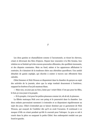 3
Les deux gamins se chamaillaient comme à l’accoutumée, se tirant les cheveux,
criant et déversant des flots d’injures. Depuis leur rencontre à la fête foraine, leur
relation ne se limitait qu’à des courses poursuites effarantes, des quolibets incessants,
et des disputes constantes. Mais au fond, même si les apparences affichaient le
contraire, ils s’aimaient de la tendresse chère aux chérubins querelleurs. Une amitié
détachée de gamin espiègle, qui cherche à exister à travers une effronterie bien
calculée.
Chloé Summer et Nick Wesson se disputaient dans la chambre du garçon au sujet
des activités de la journée, alors que la neige tombait doucement à l’extérieur,
nappant les fenêtres d’un joli manteau blanc.
— Mais non, on joue pas au foot, j’aime pas ! criait Chloé. C’est pas pour les filles,
le foot, je veux jouer à la poupée.
— Et la poupée, c’est pour les petites pisseuses comme toi, ah ah ah, la pisseuse.
La fillette matraqua Nick avec son poing et le poursuivit dans la chambre. Les
deux enfants parvenaient rarement à s’entendre et se disputaient régulièrement au
sujet des jeux. Chloé n’entendait pas se laisser dominer par ce garnement de Nick
Wesson, qui essayait de l’embêter dès qu’il en avait l’occasion. Il continuait à se
moquer d’elle en criant pendant qu’elle le coursait pour l’attraper. Le gros se mit à
courir dans la pièce en narguant la petite Chloé. Son embonpoint rendait son pas
lourd et gauche.
 