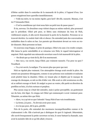 d’ébène cachée dans le contrebas de la mansarde de la pièce, à l’opposé d’eux. Les
gosses stoppèrent leurs querelles immédiatement.
— Voilà ma mère, tu vas moins rigoler, gros lard ! dit-elle, rassurée. Maman, c’est
toi ?? demanda Chloé.
— C’est la comédienne qui vient nous faire un petit tour de passe-passe ?
Il ria, nerveux. Un deuxième coup violent claqua au même endroit, plus prononcé
que le précédent. Chloé prit peur, se libéra sans résistance du bras de Nick,
visiblement surpris, et alla ouvrir doucement la porte de la chambre. Personne ne se
trouvait derrière. Le couloir était vide et obscur. On entendait juste des conversations
endiablées dans le salon en bas. Les parents qui discutaient devant un verre au rez-
de-chaussée. Mais personne en haut.
Un nouveau coup frappa, et prise de panique, Chloé cria sans s’en rendre compte.
Elle laissa la porte entrebâillée et se retourna vers Nick, le regard interrogateur et
angoissé. Nick regardait une minuscule ouverture sous le toit mansardé de la pièce.
— On dirait que ça vient de là, dit-il en murmurant.
— Ben vas-y, vas ouvrir, lança Chloé, pas vraiment rassurée. T’as peur ou quoi ?
Trouillard.
— Va-y-toi ouvrir, la maligne. T’as encore plus que peur que moi.
Nick ne rigolait plus vraiment. Une atmosphère étrange avait envahi la pièce. On
sentait une pesanteur dérangeante, comme si une présence non souhaitée et malsaine
avait pénétré dans la chambre. Chloé, n’y tenant plus et dépitée par le manque de
courage du chenapan, se mit en tête d’aller voir. Elle avait ce côté aventureux en elle,
où se mêlent courage et fierté. Et malgré sa peur au ventre, elle partit en direction du
portillon en bois, à la fois curieuse et perplexe.
Plus aucun coup ne s’était fait entendre, mais à peine perceptible, un grattement
sur du bois, très léger. Ca stoppa net Chloé qui commençait à avoir vraiment peur.
Tétanisée, au même titre que Nick.
— Alors, va-y qu’est-ce que t’attends ? lança Nick d’une voix tremblotante.
— La ferme, j’ai peur… Tu devrais avoir peur aussi.
— Je n’ai pas peur, dit le gros, pétrifié.
Près de la porte, elle entendait des murmures incompréhensibles comme si ils
s’adressaient à elle. Elle n’arrivait pas à distinguer de quoi il s’agissait. Déterminée,
elle ouvrit brusquement la petite ouverture en bois, le cœur battant la chamade, sans
avoir la moindre idée de ce qu’elle allait y trouver.
 