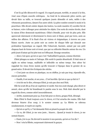 C’est là qu’elle découvrit le regard. Un regard perçant, terrible, et amusé à la fois,
vissé sous d’épais sourcils colériques. Au fond de la minuscule pièce carrée, qui
devait faire sa taille, se trouvait quelques jouets démodés et usés, mêlés à des
vêtements poussiéreux, datant d’un autre siècle. La pièce sombre sentait le moisi et la
pourriture. Elle devait exister depuis des lustres. La seule manière d’y accéder fut de
se baisser, voire s’allonger pour atteindre les objets. Une sorte de remise étroite, dont
la raison d’être demeurait mystérieuse. Chloé s’étendit, pour voir de plus près. Elle
apercevait clairement et directement le clown noir et blanc, posé par terre, assis au
milieu des affaires. Il la fixait d’un air vicieux et énigmatique, à travers ses yeux
blancs nacrés. Juste un point noir au centre de chaque bille qui donnait une
profondeur hypnotique au regard. Elle l’observait, fascinée, autant par son petit
chapeau haut de forme noir et troué, que par sa collerette blanche autour du cou. Un
petit jouet d’antan qui lui plut tout en l’effrayant. Etrange sensation.
— Alors c’est quoi, qu’est-ce que c’est ? bafouillait le garçon, comme électrisé.
Chloé plongea sa main et l’attrapa. Elle sortit le pantin désarticulé. Il était mou et
rigide en même temps, malléable et inflexible en même temps. Son odeur lui
rappelait les vieux livres moisis qu’elle trouvait à l’époque dans le grenier de sa
grand-mère. Il devait être là depuis des siècles.
— C’est juste un clown en plastique, ou en chiffon, je sais pas trop, répondit-elle,
encore perturbée.
— Ouahh, il est moche, et ses yeux… C’est horrible. Qu’est-ce que ça fait ici ?
— A toi de me le dire, rétorqua Chloé, je suis pas chez moi Nick.
Elle lui avait dit ça d’un air supérieur et snobé. Son ton avait changé, plus direct et
assuré, alors qu’elle lui brandissait le pantin sous le nez. Nick était absorbé par le
regard du clown, comme attiré inexorablement.
— Arrête, maintenant pose ça, il me fait peur ce clown, grogna Nick, dérangé.
Mais Chloé le fixait toujours avec le clown, et il lui arracha des mains. Elle était
devenue bizarre d’un coup, à le scruter comme ça. La fillette se rabroua
soudainement, et reprit ses esprits.
— Qu’est-ce qu’il y a ? lui demanda Nick en jetant la poupée de côté.
— Ca va, dit Chloé, je me sens juste… bizarre… Quand je tenais le clown, je me
sentais bizarre.
— Ouais, j’ai vu ça. On devrait le montrer à nos parents, qu’est-ce t’en dis ?
— Non ! cria la fillette, surprenant clairement le garçon.
 