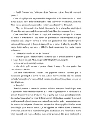 — Quoi ? Pourquoi non ? s’étonna-t-il. Je l’aime pas ce truc, il me fait peur moi,
pas toi ?
Chloé lui expliqua que les parents s’en moqueraient et les mettraient au lit. Aussi
n’avait-elle pas envie de se coucher tout de suite. Elle voulait continuer de jouer avec
Nick, encore quelques heures avant de rentrer, quand sa mère le déciderait.
— Alors on fait un autre jeu, hein ? Et on arrête de se chamailler, c’est toi qui
décides si tu veux, proposa le jeune garçon à Chloé. Mais si tu ranges ce clown.
Chloé ne semblait pas décider à le ranger, et il ne savait pas pourquoi. La présence
du pantin le mettait mal à l’aise. Même un garnement de son envergure n’était pas
immunisé face à une peur pareille. Il sentait bien que le clown créait une atmosphère
sinistre, et il ressentait le besoin irrépressible de le cacher le plus vite possible. Le
pantin était à présent par terre, et Chloé le fixait encore, sans s’en rendre compte
visiblement.
— Tu entends ? dit-elle à Nick. Tu l’entends ?
— Entendre quoi ? J’attends surtout ! J’attends que tu prennes ce clown et que tu
le ranges dans le placard. Allez, bouge-toi ! S’il te plaît Chloé, range-le.
Le jeune garçon la suppliait presque.
— On dirait qu’il murmure quelque chose, il essaye de nous parler. Des
chuchotements, écoute.
Elle était complètement ailleurs. Son jugement semblait déformé par la
fascination qu’exerçait le clown sur elle. Elle se rabroua encore une fois, comme
sortant d’une espèce d’hypnose, et Nick ramassa brutalement le pantin au sol pour lui
jeter à la figure.
— Range-le !
Il criait à présent, la terreur lui volant sa patience. Incroyable de voir à quel point
la peur l’avait transformé radicalement. Il la fixait dangereusement et lui ordonnait à
présent de cacher le clown. C’est peut-être ce qu’il y a de mieux, pensa la jeune fille.
Ce jouet est mauvais, il me regarde bizarrement. Elle finit par récupérer le clown et
se dirigea vers le placard, toujours ouvert sur les antiquités qu’ils y avaient découvert.
Au moment de le déposer, elle examina une dernière fois ses pupilles blanches serties
d’un maigre point noir au centre. Ça lui rappelait les spirales noires et blanches,
tournantes, qui servent à hypnotiser les gens. En tout cas, elle ressentait ce même
effet, puissant, qui vous déstabilise sans savoir pourquoi. Elle posa finalement le
 