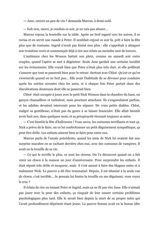 — Jane, encore un peu de vin ? demanda Marcus, à demi-soûl.
— Euh non, merci, je conduis ce soir, je ne vais pas abuser…
Marcus reposa la bouteille sur la table. Après un bref regard vers les autres, il se
ravisa et en servit une rasade à Peter. Il semblait enjoué ce soir là, prêt à faire la fête
plus que de coutume. Ingrid n’avait pas lésiné non plus : elle s’apprêtait à attaquer
son troisième verre et commençait déjà à rire aux éclats au moindre mot de travers.
L’ambiance chez les Wesson battait son plein, comme un samedi soir entre
couples, quand l’apéro se met à dégénérer. Seule Jane gardait une certaine lucidité
sur les évènements. Elle voyait bien que Peter n’était plus très clair, et elle préférait
s’assurer que tout se passerait bien pour le retour. Surtout avec Chloé. Qu’est-ce qu’on
s’emmerde quand on ne boit pas... Elle avait l’habitude de se dévouer pour conduire
après les soirées arrosées chez les amis, et à chaque fois Peter partait dans des
élucubrations douteuses dont elle se passerait bien.
Chloé était occupée à jouer avec le petit Nick Wesson dans la chambre du haut, un
garçon chamailleur et turbulent, mais pourtant attachant. Ils s’engueulaient parfois,
et les adultes devaient intervenir pour les séparer. De vrais petits diables. Chloé,
malgré sa gentillesse, n’était pas du genre à se laisser bousculer. Elle allait bientôt
avoir huit ans, dans quelques mois, et sa perspicacité étonnait toujours sa mère.
— C’est bientôt la fête d’halloween ! Vous savez, les costumes terrifiants et tout ça.
Nick a prévu de le faire, on va lui confectionner un petit déguisement sympathique, ça
peut être drôle. Les enfants aiment bien se faire peur entre eux.
Marcus parla de l’année précédente, quand les amis de Nick lui avaient fait une
surprise macabre en se cachant derrière chez eux, avec des costumes de vampires. Il
avait eu la trouille de sa vie.
— Ce qui le terrifie le plus, ce sont les clowns. On l’a découvert quand on a fait
venir un clown à la maison un jour d’anniversaire. Pour surprendre les enfants. Il
était réputé très drôle et moqueur, mais il s’est amusé à faire des blagues osées et à
malmener Nick. Le pauvre a dû être traumatisé. Depuis, il est tétanisé à la seule vue
de clown, c’est terrible… Je pensais lui foutre la trouille en me déguisant, vous voyez
le truc ?
Il éclata de rire en toisant Peter et Ingrid, mais ça ne fit pas rire Jane. Elle n’aimait
pas jouer avec la peur des enfants, ça risquait de leur causer certains problèmes
psychologiques plus tard. Elle le savait bien depuis la mort de sa propre mère qui
l’avait profondément déprimée étant jeune. La pauvre femme avait eu la bonne idée
 