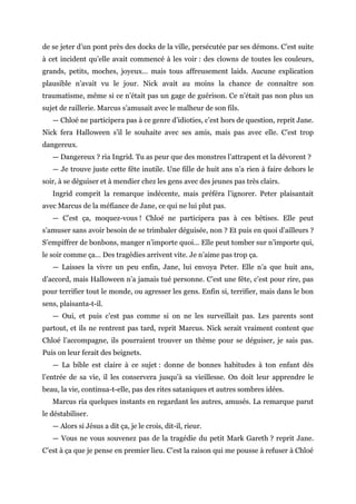 de se jeter d’un pont près des docks de la ville, persécutée par ses démons. C’est suite
à cet incident qu’elle avait commencé à les voir : des clowns de toutes les couleurs,
grands, petits, moches, joyeux… mais tous affreusement laids. Aucune explication
plausible n’avait vu le jour. Nick avait au moins la chance de connaître son
traumatisme, même si ce n’était pas un gage de guérison. Ce n’était pas non plus un
sujet de raillerie. Marcus s’amusait avec le malheur de son fils.
— Chloé ne participera pas à ce genre d’idioties, c’est hors de question, reprit Jane.
Nick fera Halloween s’il le souhaite avec ses amis, mais pas avec elle. C’est trop
dangereux.
— Dangereux ? ria Ingrid. Tu as peur que des monstres l’attrapent et la dévorent ?
— Je trouve juste cette fête inutile. Une fille de huit ans n’a rien à faire dehors le
soir, à se déguiser et à mendier chez les gens avec des jeunes pas très clairs.
Ingrid comprit la remarque indécente, mais préféra l’ignorer. Peter plaisantait
avec Marcus de la méfiance de Jane, ce qui ne lui plut pas.
— C’est ça, moquez-vous ! Chloé ne participera pas à ces bêtises. Elle peut
s’amuser sans avoir besoin de se trimbaler déguisée, non ? Et puis en quoi d’ailleurs ?
S’empiffrer de bonbons, manger n’importe quoi… Elle peut tomber sur n’importe qui,
le soir comme ça… Des tragédies arrivent vite. Je n’aime pas trop ça.
— Laisses la vivre un peu enfin, Jane, lui envoya Peter. Elle n’a que huit ans,
d’accord, mais Halloween n’a jamais tué personne. C’est une fête, c’est pour rire, pas
pour terrifier tout le monde, ou agresser les gens. Enfin si, terrifier, mais dans le bon
sens, plaisanta-t-il.
— Oui, et puis c’est pas comme si on ne les surveillait pas. Les parents sont
partout, et ils ne rentrent pas tard, reprit Marcus. Nick serait vraiment content que
Chloé l’accompagne, ils pourraient trouver un thème pour se déguiser, je sais pas.
Puis on leur ferait des beignets.
— La bible est claire à ce sujet : donne de bonnes habitudes à ton enfant dès
l’entrée de sa vie, il les conservera jusqu’à sa vieillesse. On doit leur apprendre le
beau, la vie, continua-t-elle, pas des rites sataniques et autres sombres idées.
Marcus ria quelques instants en regardant les autres, amusés. La remarque parut
le déstabiliser.
— Alors si Jésus a dit ça, je le crois, dit-il, rieur.
— Vous ne vous souvenez pas de la tragédie du petit Mark Gareth ? reprit Jane.
C’est à ça que je pense en premier lieu. C’est la raison qui me pousse à refuser à Chloé
 