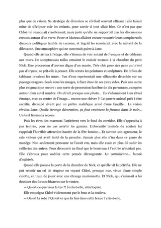 plus que de raison. Sa stratégie de diversion se révélait souvent efficace : elle faisait
mine de s’éclipser voir les enfants, pour savoir si tout allait bien. Ce n’est pas que
Chloé lui manquait cruellement, mais juste qu’elle ne supportait pas les discussions
creuses autour d’un verre. Peter et Marcus allaient encore ressortir leurs sempiternels
discours politiques teintés de racisme, et Ingrid les écouterait avec la naïveté de la
dilettante. Une atmosphère qui ne convenait guère à Jane.
Quand elle arriva à l’étage, elle s’étonna de voir autant de fresques et de tableaux
aux murs. De somptueuses toiles ornaient le couloir menant à la chambre du petit
Nick. Une procession d’œuvres digne d’un musée. Très chic pour des gens qui n’ont
pas d’argent, se prit-elle à penser. Elle scruta les peintures et sculptures. De drôles de
tableaux ornaient les murs : l’un d’eux représentait une silhouette détachée sur un
paysage orageux. Seule sous les nuages, à fixer Jane de ses yeux vides. Puis une autre
plus énigmatique encore : une sorte de procession funèbre de dix personnes, campées
autour d’un autel sombre. On dirait presque une photo… Ils s’adonnaient à un rituel
étrange, avec au centre de l’image… encore une chèvre ?! Le pauvre animal prêt à être
sacrifié, découpé vivant par un prêtre maléfique armé d’une faucille… La vision
révulsa Jane. Quelle étrange décoration, ça fout vraiment la frousse dans le noir…
Un bref frisson la secoua.
Puis les rires des marmots l’attirèrent vers le fond du corridor. Elle s’approcha à
pas feutrés, pour ne pas avertir les gamins. L’obscurité tamisée du couloir lui
rappelait l’horrible attraction hantée de la fête foraine… Et surtout son agresseur, le
sale violeur qui avait tenté de la prendre. Jamais plus elle n’ira dans ce genre de
manège. Non seulement personne ne l’avait cru, mais elle avait en plus dû subir les
railleries des autres. Pour découvrir au final que le bourreau à l’entrée n’existait pas.
Elle s’ébroua pour oublier cette pensée dérangeante. La comédienne… bande
d’enfoirés.
Quand elle poussa la porte de la chambre de Nick, ce qu’elle vit la pétrifia. Elle ne
put retenir un cri de stupeur en voyant Chloé, presque nue, vêtue d’une simple
culotte, en train de jouer avec une étrange marionnette. Et Nick, qui s’amusait à lui
dessiner des formes bizarres sur le ventre.
— Qu’est-ce que vous faites ?! hurla-t-elle, interloquée.
Elle empoigna Chloé violemment par le bras et la souleva.
— Où est ta robe ? Qu’est ce que tu fais dans cette tenue ? cria-t-elle.
 