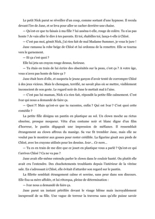 Le petit Nick parut se réveiller d’un coup, comme sortant d’une hypnose. Il recula
devant l’ire de Jane, et se leva pour aller se cacher derrière une chaise.
— Qu’est-ce que tu faisais à ma fille ? lui asséna-t-elle, rouge de colère. Tu n’as pas
honte ? Je vais aller le dire à tes parents. Et toi, rhabilles toi, lança-t-elle à Chloé.
— C’est pas moi, gémit Nick, j’ai rien fait de mal Madame Summer, je vous le jure !
Jane ramassa la robe beige de Chloé et lui ordonna de la remettre. Elle se tourna
vers le garnement.
— Et ça c’est quoi ?
Elle lui jeta un crayon rouge dessus, furieuse.
— Tu étais en train de lui écrire des obscénités sur la peau, c’est ça ? A votre âge,
vous n’avez pas honte de faire ça ?
Jane était hors d’elle, et suspecta le jeune garçon d’avoir tenté de corrompre Chloé
à des jeux vicieux. Mais le chenapan, terrifié, ne savait plus où se mettre, visiblement
inconscient de son geste. Le regard noir de Jane le mettait mal à l’aise.
— C’est pas lui maman, Nick n’a rien fait, répondit la petite fille calmement. C’est
Ivar qui nous a demandé de faire ça.
— Quoi ?! Mais qu’est-ce que tu racontes, enfin ? Qui est Ivar ? C’est quoi cette
comédie ?
La petite fille désigna un pantin en plastique au sol. Un clown moche au rictus
obscène, presque moqueur. Vêtu d’un costume noir et blanc digne d’un film
d’horreur, le pantin dégageait une impression de méfiance. Il ressemblait
étrangement au clown affreux du manège. Sa vue fit trembler Jane, mais elle ne
voulut pas le montrer aux gosses pour rester crédible. La figurine gisait aux pieds de
Chloé, avec les crayons utilisés pour les dessins. Ivar… Ce nom…
— Tu es en train de me dire que ce jouet en plastique vous a parlé ? Qu’est-ce qui
t’arrives Chloé ? Ca ne va pas ?
Jane avait elle-même entendu parler le clown dans le couloir hanté. Ou plutôt elle
avait cru l’entendre. Des chuchotements troublants depuis l’intérieur de la vitrine
sale. En s’adressant à Chloé, elle évitait d’attarder son regard sur le pantin.
La fillette semblait étrangement calme et sereine, sans peur dans son discours.
Elle fixa sa mère affolée, et lui rétorqua, pleine de détermination :
— Ivar nous a demandé de faire ça.
Jane parut un instant pétrifiée devant le visage blême mais incroyablement
inexpressif de sa fille. Une vague de terreur la traversa sans qu’elle puisse savoir
 