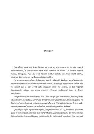 Prologue
Quand ma mère s’est jetée du haut du pont, en m’adressant un dernier regard
mélancolique, j’ai cru que mon cœur allait s’arrêter de battre. Un dernier regard
navré, désespéré. Puis elle s’est laissée tomber comme un poids mort, inerte,
résignée à terminer sa vie dans ces flots sordides.
On se promenait au bord de la route, sous le ciel étoilé, féérique, jusqu’à ce qu’elle
monte sur le rebord de pierre et décide de sauter. Je crois qu’à ce moment précis, elle
ne savait pas à quel point cette tragédie allait me hanter. Je l’ai regardé
impuissante, laisser son corps meurtri s’écraser mollement dans le fleuve
mugissant.
Les policiers sont arrivés trop tard. Ils n’ont pu que constater la pauvre fillette
abandonnée que j’étais, terrorisée devant le pont gigantesque devenu lugubre en
l’espace d’une minute. Je ne bougeais plus tellement j’étais tétanisée par le spectacle
auquel je venais d’assister. Je n’ai même pas osé m’approcher du bord.
Quand j’ai enfin repris mes esprits, les policiers ont dû s’y prendre à plusieurs
pour m’immobiliser. J’hurlais à en perdre haleine, convulsant dans des mouvements
interminables, évacuant la rage subite sortie des tréfonds de mon âme. Une rage qui
 
