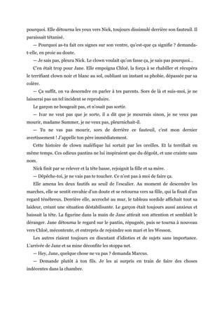 pourquoi. Elle détourna les yeux vers Nick, toujours dissimulé derrière son fauteuil. Il
paraissait tétanisé.
— Pourquoi as-tu fait ces signes sur son ventre, qu’est-que ça signifie ? demanda-
t-elle, en proie au doute.
— Je sais pas, pleura Nick. Le clown voulait qu’on fasse ça, je sais pas pourquoi…
C’en était trop pour Jane. Elle empoigna Chloé, la força à se rhabiller et récupéra
le terrifiant clown noir et blanc au sol, oubliant un instant sa phobie, dépassée par sa
colère.
— Ça suffit, on va descendre en parler à tes parents. Sors de là et suis-moi, je ne
laisserai pas un tel incident se reproduire.
Le garçon ne bougeait pas, et n’osait pas sortir.
— Ivar ne veut pas que je sorte, il a dit que je mourrais sinon, je ne veux pas
mourir, madame Summer, je ne veux pas, pleurnichait-il.
— Tu ne vas pas mourir, sors de derrière ce fauteuil, c’est mon dernier
avertissement ! J’appelle ton père immédiatement.
Cette histoire de clown maléfique lui sortait par les oreilles. Et la terrifiait en
même temps. Ces odieux pantins ne lui inspiraient que du dégoût, et une crainte sans
nom.
Nick finit par se relever et la tête basse, rejoignit la fille et sa mère.
— Dépêche-toi, je ne vais pas te toucher. Ce n’est pas à moi de faire ça.
Elle amena les deux fautifs au seuil de l’escalier. Au moment de descendre les
marches, elle se sentit envahie d’un doute et se retourna vers sa fille, qui la fixait d’un
regard ténébreux. Derrière elle, accroché au mur, le tableau sordide affichait tout sa
laideur, créant une situation déstabilisante. Le garçon était toujours aussi anxieux et
baissait la tête. La figurine dans la main de Jane attirait son attention et semblait le
déranger. Jane détourna le regard sur le pantin, répugnée, puis se tourna à nouveau
vers Chloé, mécontente, et entrepris de rejoindre son mari et les Wesson.
Les autres riaient toujours en discutant d’idioties et de sujets sans importance.
L’arrivée de Jane et sa mine déconfite les stoppa net.
— Hey, Jane, quelque chose ne va pas ? demanda Marcus.
— Demande plutôt à ton fils. Je les ai surpris en train de faire des choses
indécentes dans la chambre.
 
