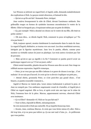 Les Wesson se jetèrent un regard bref, et Ingrid, soûle, demanda maladroitement
des explications à Nick. Le garçon restait silencieux, et baissait la tête.
— Qu’est-ce qu’ils ont fait ? demanda Peter, intrigué.
Jane souleva brusquement la robe de Chloé, devant l’assistance médusée. Des
gribouillis rouges en formes de symboles inconnus encombraient le ventre de la
fillette. Chloé ne bougeait pas, n’esquissant même pas un geste de dédain.
— Ça, par exemple ! Nick a dessiné ces choses sur le ventre de ma fille, elle était en
petite culotte !
— Oh mon dieu… se désola Ingrid. Nick, comment tu peux m’expliquer ça ? Tu
n’as pas honte ?
Nick, toujours apeuré, montra timidement la marionnette dans la main de Jane.
Le regard d’Ingrid, dubitative, se tourna vers son mari. Les deux semblaient nerveux,
intrigués par la figurine mystérieuse. Jane leva le pantin, effarée, comme pour
montrer sa véritable nature de jouet en plastique. Les trois autres n’avaient pas l’air
de percuter.
— Mais qu’est-ce que ça signifie à la fin ? Comment ce pantin peut-il avoir un
quelconque rapport avec ça ? C’est un jouet, enfin !
Chloé restait immobile, plantée devant les Wesson sans dire un mot. Son visage ne
reflétait aucune expression. Ingrid le remarqua.
— Peter, je ne veux pas que ma fille s’adonne à ce genre de choses à son âge… C’est
malsain ! Je ne suis pas d’accord. Je crois qu’on va devoir s’expliquer un petit peu…
— Attend chérie, grommela Peter, ce n’est peut-être pas grand chose… C’est
bizarre, ce pantin ressemble vraiment à…
Ingrid et Marcus ne riaient plus. Leurs mines traduisaient à présent la peur, et
Jane ne comprit pas. Une ambiance angoissante venait de s’installer, et Ingrid jeta à
Chloé un regard angoissé. Elle se leva, et après avoir mis une tape sur le crâne de
Nick, l’emmena hors de la pièce. Marcus, apparemment nerveux, observait Chloé
avec insistance.
— Ça va Chloé ? demanda-t-il. Nick ne t’as pas fait mal ?
— Tout va bien, répondit la fillette, mécaniquement.
Sa voix monocorde n’était pas naturelle. Et ça inquiéta beaucoup Jane.
— Ecoute, Jane, continua Marcus. Je crois que vous feriez mieux d’y aller. Nick a
été trop loin, et je ne peux pas tolérer ça. Ça me met mal à l’aise, je… Je préfèrerais
que vous partiez.
 