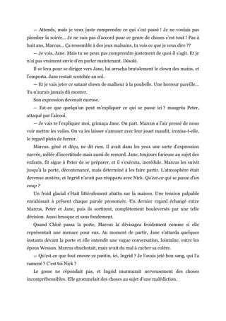 — Attends, mais je veux juste comprendre ce qui s’est passé ! Je ne voulais pas
plomber la soirée… Je ne suis pas d’accord pour ce genre de choses c’est tout ! Pas à
huit ans, Marcus… Ça ressemble à des jeux malsains, tu vois ce que je veux dire ??
— Je vois, Jane. Mais tu ne peux pas comprendre justement de quoi il s’agit. Et je
n’ai pas vraiment envie d’en parler maintenant. Désolé.
Il se leva pour se diriger vers Jane, lui arracha brutalement le clown des mains, et
l’emporta. Jane restait scotchée au sol.
— Et je vais jeter ce satané clown de malheur à la poubelle. Une horreur pareille…
Tu n’aurais jamais dû monter.
Son expression devenait morose.
— Est-ce que quelqu’un peut m’expliquer ce qui se passe ici ? maugréa Peter,
attaqué par l’alcool.
— Je vais te l’expliquer moi, grimaça Jane. On part. Marcus a l’air pressé de nous
voir mettre les voiles. On va les laisser s’amuser avec leur jouet maudit, ironisa-t-elle,
le regard plein de fureur.
Marcus, gêné et déçu, ne dit rien. Il avait dans les yeux une sorte d’expression
navrée, mêlée d’incertitude mais aussi de remord. Jane, toujours furieuse au sujet des
enfants, fit signe à Peter de se préparer, et il s’exécuta, incrédule. Marcus les suivit
jusqu’à la porte, décontenancé, mais déterminé à les faire partir. L’atmosphère était
devenue austère, et Ingrid n’avait pas réapparu avec Nick. Qu’est-ce qui se passe d’un
coup ?
Un froid glacial s’était littéralement abattu sur la maison. Une tension palpable
envahissait à présent chaque parole prononcée. Un dernier regard échangé entre
Marcus, Peter et Jane, puis ils sortirent, complètement bouleversés par une telle
décision. Aussi brusque et sans fondement.
Quand Chloé passa la porte, Marcus la dévisagea froidement comme si elle
représentait une menace pour eux. Au moment de partir, Jane s’attarda quelques
instants devant la porte et elle entendit une vague conversation, lointaine, entre les
époux Wesson. Marcus chuchotait, mais avait du mal à cacher sa colère.
— Qu’est-ce que fout encore ce pantin, ici, Ingrid ? Je l’avais jeté bon sang, qui l’a
ramené ? C’est toi Nick ?
Le gosse ne répondait pas, et Ingrid murmurait nerveusement des choses
incompréhensibles. Elle grommelait des choses au sujet d’une malédiction.
 