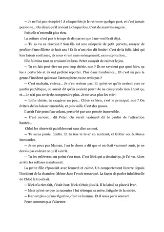 — Je ne l’ai pas récupéré ! A chaque fois je le retrouve quelque part, et c’est jamais
personne… On dirait qu’il revient à chaque fois. C’est de mauvais augure.
Puis elle n’entendit plus rien.
La voiture n’eut pas le temps de démarrer que Jane vociférait déjà.
— Tu as vu sa réaction ? Son fils est une saloperie de petit pervers, essayer de
profiter d’une fillette de huit ans ! Et ils n’ont rien dit limite ! C’est de la folie. Moi qui
leur faisais confiance, ils nous virent sans ménagement, sans explication…
Elle fulmina tout en croisant les bras. Peter essayait de calmer le jeu.
— Tu en fais peut-être un peu trop chérie, non ? Ils ne savaient pas quoi faire, ça
les a perturbés et ils ont préféré reporter. Plus dans l’ambiance… Et c’est un peu le
genre d’incident qui casse l’atmosphère, tu ne crois pas ?
— C’est malsain, vicieux… Je n’en reviens pas. Et qu’est-ce qu’ils avaient avec ce
pantin pathétique, on aurait dit qu’ils avaient peur ! Je ne comprends rien à tout ça,
et… Je n’ai pas envie de comprendre plus. Je ne veux plus les voir !
— Enfin chérie, tu exagères un peu… Chloé va bien, c’est le principal, non ? On
évitera de les laisser ensemble, et puis voilà. C’est des gosses.
Il avait l’air pensif au volant, perturbé par une pensée incoercible.
— C’est curieux… dit Peter. On aurait vraiment dit le pantin de l’attraction
hantée…
Chloé les observait paisiblement sans dire un mot.
— Tu seras punie, fillette. Et tu iras te laver en rentrant, et frotter ces écritures
immondes.
— Je ne peux pas Maman, Ivar le clown a dit que si on était vraiment amis, je ne
devais pas enlever ce qu’il a écrit.
— Tu les enlèveras, un point c’est tout. C’est Nick qui a dessiné ça, je l’ai vu. Alors
arrête tes sottises maintenant.
La petite fille répondait avec fermeté et calme. Un comportement bizarre depuis
l’incident de la chambre. Même Jane l’avait remarqué. La façon de parler inhabituelle
de Chloé la troublait.
— Nick n’a rien fait, c’était Ivar. Nick n’était plus là. Il la laissé sa place à Ivar.
— Mais qu’est-ce que tu racontes ? lui rétorqua sa mère, fatiguée de la soirée.
— Ivar est plus qu’une figurine, c’est un homme. Et il nous parle souvent.
Peter commença à s’alarmer.
 