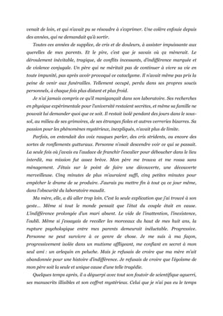 venait de loin, et qui n’avait pu se résoudre à s’exprimer. Une colère enfouie depuis
des années, qui ne demandait qu’à sortir.
Toutes ces années de supplice, de cris et de douleurs, à assister impuissante aux
querelles de mes parents. Et le pire, c’est que je savais où ça mènerait. Le
déroulement inévitable, tragique, de conflits incessants, d’indifférence marquée et
de violence conjugale. Un père qui ne méritait pas de continuer à vivre sa vie en
toute impunité, pas après avoir provoqué ce cataclysme. Il n’avait même pas pris la
peine de venir aux funérailles. Tellement occupé, perdu dans ses propres soucis
personnels, à chaque fois plus distant et plus froid.
Je n’ai jamais compris ce qu’il manigançait dans son laboratoire. Ses recherches
en physique expérimentale pour l’université restaient secrètes, et même sa famille ne
pouvait lui demander quoi que ce soit. Il restait isolé pendant des jours dans le sous-
sol, au milieu de ses grimoires, de ses étranges fioles et autres verreries bizarres. Sa
passion pour les phénomènes mystérieux, inexpliqués, n’avait plus de limite.
Parfois, on entendait des voix rauques parler, des cris stridents, ou encore des
sortes de ronflements gutturaux. Personne n’osait descendre voir ce qui se passait.
La seule fois où j’avais eu l’audace de franchir l’escalier pour déboucher dans le lieu
interdit, ma mission fut assez brève. Mon père me trouva et me rossa sans
ménagement. J’étais sur le point de faire une découverte, une découverte
merveilleuse. Cinq minutes de plus m’auraient suffi, cinq petites minutes pour
empêcher le drame de se produire. J’aurais pu mettre fin à tout ça ce jour même,
dans l’obscurité du laboratoire maudit.
Ma mère, elle, a dû aller trop loin. C’est la seule explication que j’ai trouvé à son
geste… Même si tout le monde pensait que l’état du couple était en cause.
L’indifférence prolongée d’un mari absent. Le vide de l’inattention, l’inexistence,
l’oubli. Même si j’essayais de recoller les morceaux du haut de mes huit ans, la
rupture psychologique entre mes parents demeurait inéluctable. Progressive.
Personne ne peut survivre à ce genre de chose. Je me suis à ma façon,
progressivement isolée dans un mutisme affligeant, me confiant en secret à mon
seul ami : un arlequin en peluche. Mais je refusais de croire que ma mère m’ait
abandonnée pour une histoire d’indifférence. Je refusais de croire que l’égoïsme de
mon père soit la seule et unique cause d’une telle tragédie.
Quelques temps après, il a déguerpi avec tout son foutoir de scientifique aguerri,
ses manuscrits illisibles et son coffret mystérieux. Celui que je n’ai pas eu le temps
 