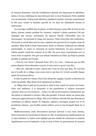 de masures douteuses. Cela dit, l’architecture donnait une impression de splendeur,
même si le sens esthétique de Jane était peut-être à revoir finalement. Peter semblait
s’en accommoder. Il demeurait silencieux pendant la marche, tournant constamment
la tête pour scruter la moindre parcelle de vie dans ces habitations mornes et
silencieuses.
Un vent léger soufflait dans la plaine, et Chloé Summer, jeune fille de huit ans des
époux, joyeuse comme pendant les vacances, respirait à pleins poumons l’air pur
imprégné des saveurs automnales. Sa tignasse blonde s’ébouriffait sous les
bourrasques, lui caressant le visage avec douceur. Vêtue d’une jolie robe multicolore,
elle jouait et courait dans tous les sens, expulsant des graviers de ces rapides coups de
sandales. Mme Sterk la fixait bizarrement, droite et sérieuse, trahissant son attitude
psychorigide. Le maire se contentait de sourire béatement. Un gros monsieur à
l’allure austère, bardé des couleurs de la ville. Ses yeux rieurs contrastaient avec sa
tenue noire et rapiécée. Son gros nez attirait l’attention de Chloé, qui fixait la pustule
horrible et saillante qui l’ornait.
— Peut-on voir l’école ? demanda Peter. S’il y en a une… J’aimerais que ma fille
puisse disposer d’une éducation correcte, si vous voyez ce que je veux dire…
— Bien sûr…répondit le maire. Suivez-moi. Vous ne serez pas déçu. Ne vous fiez
pas à la taille de ce village, nous avons tout ce qui faut ici ! L’école accueille chaque
année de nouveaux élèves.
Il émit un petit rire vicieux. Puis d’une démarche engagée, il partit en direction du
centre du patelin. Mme Sterk suivit rapidement en silence.
Le village était si petit qu’on pouvait en faire le tour à pied en à peine une heure.
Deux cent habitants, à se demander si des populations si maigres pouvaient
subsister dans ces circonstances…. Grâce à la ville de Drownstown certainement, qui
elle-même se rattachait à d’autres villes plus grandes. Il devait exister un réseau plus
vaste pour approvisionner le village. Elle avait d’ailleurs entendu dire que Drowstown
constituait un affreux repaire de brigands, policiers corrompus jusqu’à l’os et de
prostituées salasses… pas terrible comme tableau, pour la rare bourgade digne de ce
nom.
Malheureusement, seule Drownstown pourrait subvenir à tous leurs besoins.
Peter trouverait du travail dans la finance en ville, si seulement des établissements de
ce type existaient. Le maire avait expliqué que des comités de communes se tenaient
régulièrement avec les habitants, et que si Jane et Peter s’y présentaient, ils auraient
 