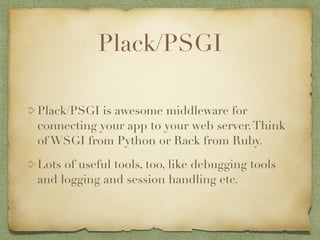 Plack/PSGI

Plack/PSGI is awesome middleware for
connecting your app to your web server. Think
of WSGI from Python or Rack from Ruby.

Lots of useful tools, too, like debugging tools
and logging and session handling etc.
 