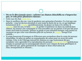 On ne le dira jamais assez : acheter un chaton chinchilla ne s'improvise pas, et cela pour plusieurs raisons : Cette race de chat coûte cher.Dans le meilleur des cas, vous le garderez une quinzaine d'années. Ce n'est pas une peluche : vous lui devrez attention et soin toute la durée de sa vie, ce qui implique notamment de le toiletter quotidiennement, lui doner un bain et le séchet, le vacciner tous les ans, le faire pucer, le garder à l'intérieur ou dans un endroit bien clôturé, lui assurer une compagnie si vous travaillez car un persan n'est pas fait pour rester seul toute la journée, assurer sa garde et son entretien lorsque vous partez en vacances ou que vous vous absentez plus de 24 heures, le soigner lorsqu'il est malade... Il existe beaucoup d'arnaques et d'éleveurs peu scrupuleux dans la vente de persans chinchillas. Je peux en parler en connaissance de cause pour en avoir été aussi victime. Cela va de l'élevage intensif de chatons en cage (autrement dit peu socialisés voire agressifs) à la reproduction de persans porteurs de PKD (polykystose rénale) en passant par la consanguinité abusive avec risques de tares génétiques et par l'éleveur qui, après paiement de l'acompte et donc réservation du chat, brusquement se rétracte...
