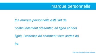 Paul Irish, Google Chrome advocate
marque personnelle
[La marque personnelle est] l’art de
continuellement présenter, en ligne et hors
ligne, l’essence de comment vous sortez du
lot.
 