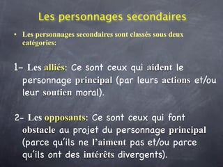 Les personnages secondaires
• Les personnages secondaires sont classés sous deux
  catégories:


1- Les alliés: Ce sont ceux qui aident le
  personnage principal (par leurs actions et/ou
  leur soutien moral).

2- Les opposants: Ce sont ceux qui font
  obstacle au projet du personnage principal
  (parce qu’ils ne l’aiment pas et/ou parce
  qu’ils ont des intérêts divergents).
 