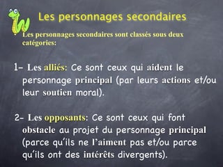 Les personnages secondaires
• Les personnages secondaires sont classés sous deux
  catégories:


1- Les alliés: Ce sont ceux qui aident le
  personnage principal (par leurs actions et/ou
  leur soutien moral).

2- Les opposants: Ce sont ceux qui font
  obstacle au projet du personnage principal
  (parce qu’ils ne l’aiment pas et/ou parce
  qu’ils ont des intérêts divergents).
 