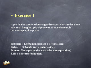 • Exercice 1
A partir des connotations engendrées par chacun des noms
suivants, imaginez physiquement et moralement, le
personnage qui le porte :



Rabelais :, Epistémon (penser à l'étymologie)
Balzac : Gobseck (un usurier avide)
Dumas: Mousqueton (les valets des mousquetaires)
Zola : Saccard (banquier)
 